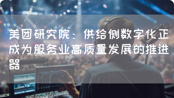 美团研究院：供给侧数字化正成为服务业高质量发展的推进器(图1)